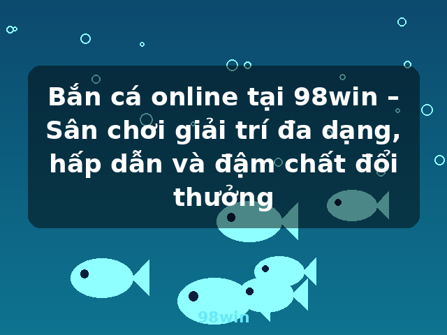 Bắn cá online tại 98win – Sân chơi giải trí đa dạng, hấp dẫn và đậm chất đổi thưởng - 98win