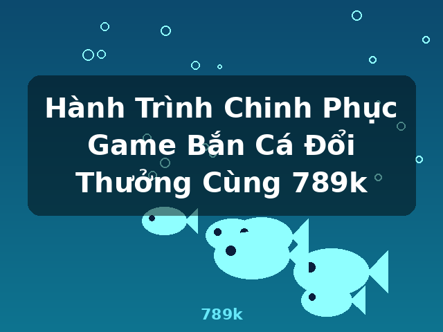 Hành Trình Chinh Phục Game Bắn Cá Đổi Thưởng Cùng 789k - 789k