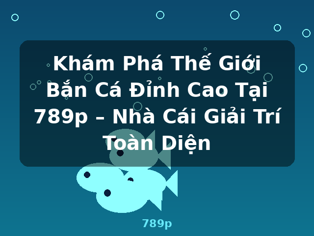 Khám Phá Thế Giới Bắn Cá Đỉnh Cao Tại 789p – Nhà Cái Giải Trí Toàn Diện - 789p
