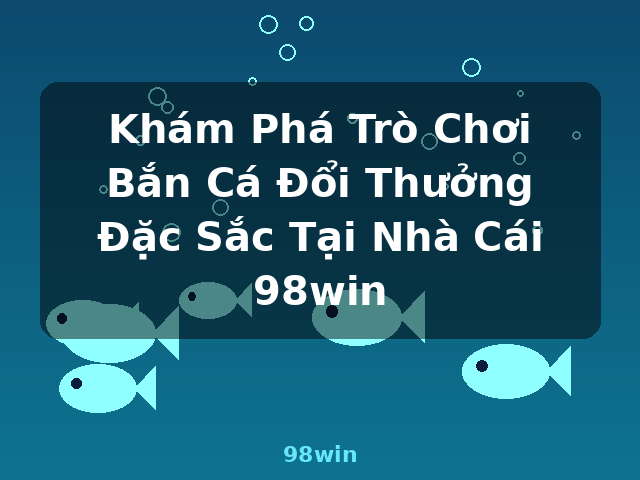 Khám Phá Trò Chơi Bắn Cá Đổi Thưởng Đặc Sắc Tại Nhà Cái 98win - 98win