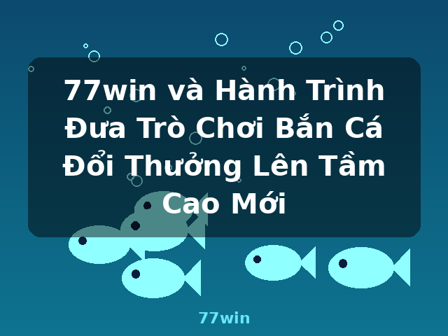 77win và Hành Trình Đưa Trò Chơi Bắn Cá Đổi Thưởng Lên Tầm Cao Mới - 77win