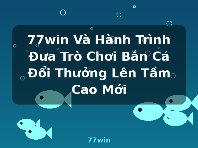 77win Và Hành Trình Đưa Trò Chơi Bắn Cá Đổi Thưởng Lên Tầm Cao Mới - 77win