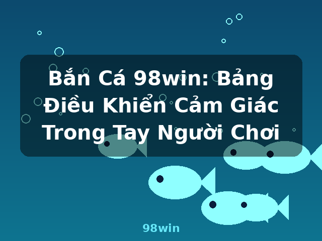 Bắn Cá 98win: Bảng Điều Khiển Cảm Giác Trong Tay Người Chơi - 98win