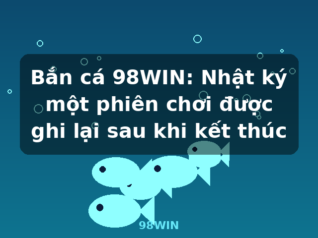 Bắn cá 98WIN: Nhật ký một phiên chơi được ghi lại sau khi kết thúc - 98WIN