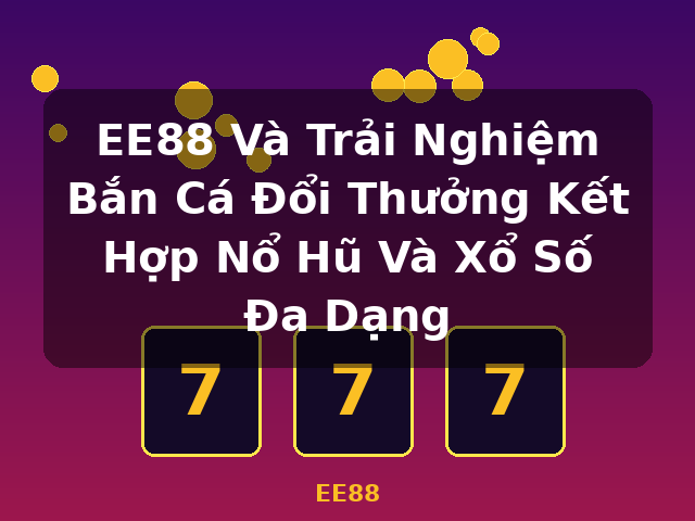 EE88 Và Trải Nghiệm Bắn Cá Đổi Thưởng Kết Hợp Nổ Hũ Và Xổ Số Đa Dạng - EE88
