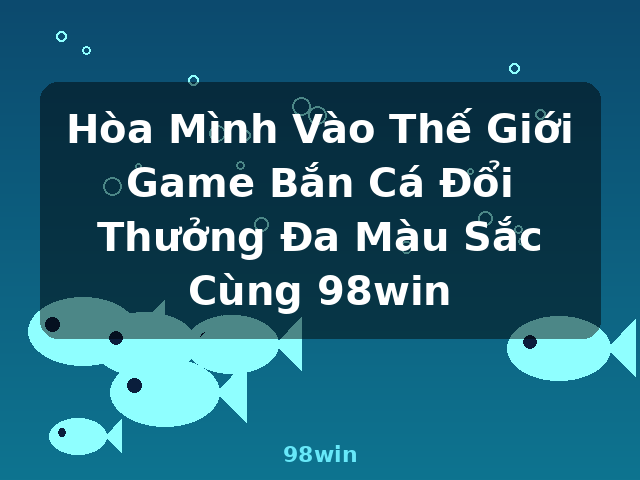Hòa Mình Vào Thế Giới Game Bắn Cá Đổi Thưởng Đa Màu Sắc Cùng 98win - 98win