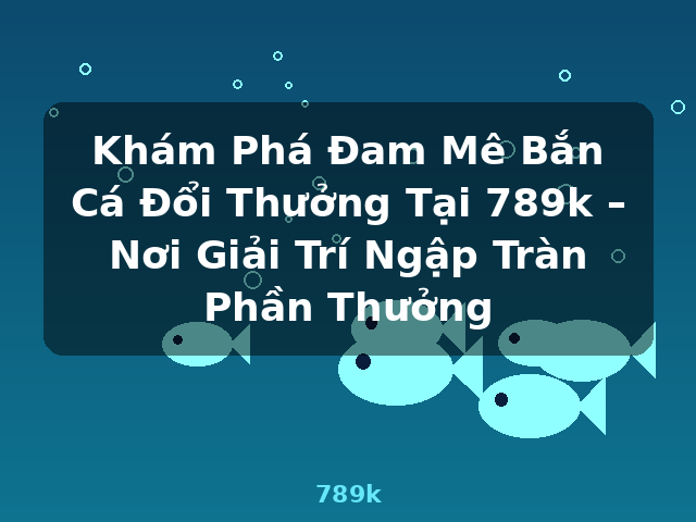 Khám Phá Đam Mê Bắn Cá Đổi Thưởng Tại 789k – Nơi Giải Trí Ngập Tràn Phần Thưởng - 789k
