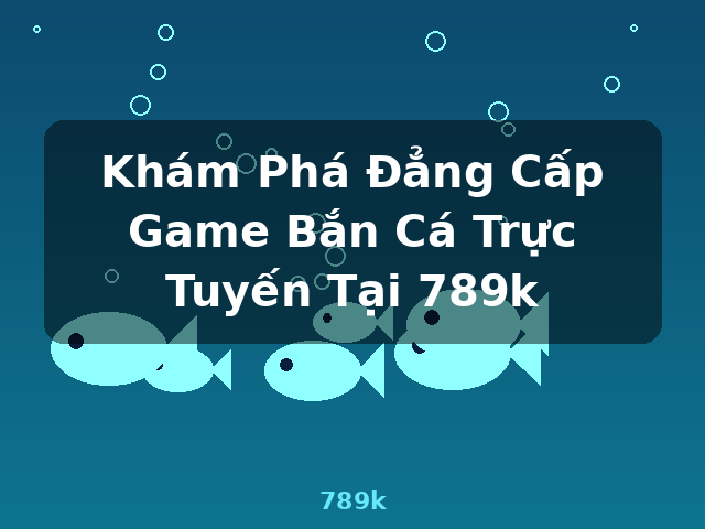 Khám Phá Đẳng Cấp Game Bắn Cá Trực Tuyến Tại 789k - 789k
