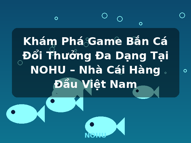 Khám Phá Game Bắn Cá Đổi Thưởng Đa Dạng Tại NOHU – Nhà Cái Hàng Đầu Việt Nam - NOHU