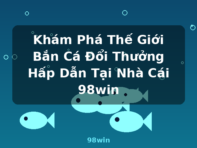 Khám Phá Thế Giới Bắn Cá Đổi Thưởng Hấp Dẫn Tại Nhà Cái 98win - 98win