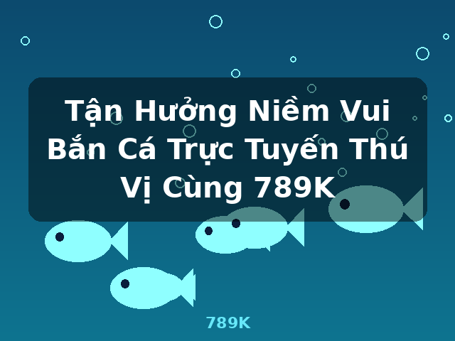 Tận Hưởng Niềm Vui Bắn Cá Trực Tuyến Thú Vị Cùng 789K - 789K